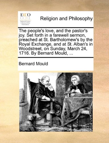 The people's love, and the pastor's joy. Set forth in a farewell sermon, preached at St. Bartholomew's by the Royal Exchange, and at St. Alban's in ... Sunday, March 24, 1716. By Bernard Mould, ...