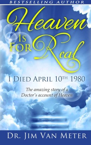 Heaven Is For Real: I Died April 10th 1980: The Amazing Story Of A Doctor's Account Of Heaven, by Dr. Jim Van Meter