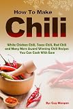 How To Make Chili: White Chicken Chili,Texas Chili,Red Chili and Many More Award Winning Chili Recipes You Can Cook With Ease