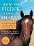 How to Think Like A Horse: Essential Insights for Understanding Equine Behavior and Building an Effective Partnership with Your Horse