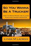 So You Wanna Be A Trucker!: How To Make Money As A Lease Purchase Owner Operator