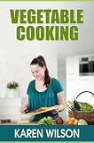 Vegetable Cooking: How To Cook Vegetables Without Breaking the Vitamins and Nutrients, Making Vegetables Taste Better And Guidelines For Healthy Eating With Vegetables
