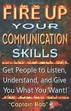 Fire Up Your Communication Skills: Get People to Listen, Understand, and Give You What You Want!