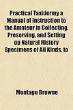 Practical Taxidermy A Manual Of Instruction To The Amateur In Collecting Preserving And Setting Up Natural History Specimens Of All Kinds To
