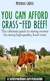You Can Afford Grass-Fed Beef! - The ultimate guide to saving money by eating high-quality, local meat