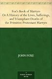 Foxs Book of MartyrsOr A History of the Lives, Sufferings, and TriumphantDeaths of the Primitive Protestant Martyrs
