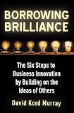 Borrowing Brilliance: The Six Steps to Business Innovation by Building on the Ideas of Others: The Six Step Program to Building Innovative Businesses