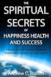 The Spiritual Secrets of Happiness Health and Success: A Powerful and Practical Guide for Manifesting the Life You Truly Desire