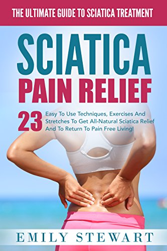 Sciatica Pain Relief: The Ultimate Guide To Sciatica Treatment - 23 Easy To Use Techniques, Exercises And Stretches To Get All-Natural Sciatica Relief And To Return To Pain Free Living! (Back Pain), by Emily Stewart
