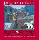 Ritter, Einhorn, Troubadoure: Helden und Wunder des Mittelalters - Jacques LeGoff