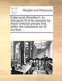 Coke upon Woodburn: or, dialogues fit to be perused by those christian people that abhor the barbarous sin of murther. ...