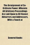 The Arraignment of Co-Ordinate Power; Wherein All Arbitrary Proceedings Are Laid Open to All Honest Abhorrers and Addressers, With a Touch at