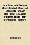 How Successful Lawyers Were Educated; Addressed to Students, to Those Who Expect to Become Students, and to Their Parents and Teachers