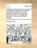 A catalogue of pictures, composed and painted chiefly by the most admired masters of the Roman, Florentine, Parman, Bolognese, Venetian, Flemish, and French schools.