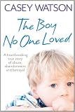 The Boy No One Loved: A Heartbreaking True Story of Abuse, Abandonment and Betrayal