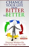 Change Your Life From Bitter To Better - Discover Wisdom On How To Change Your Life