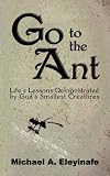Go to the Ant: Life's Lessons Demonstrated by God's Smallest Creatures