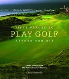 Fifty Places to Play Golf Before You Die: Golfing Experts Share the World's Greatest Destinations