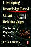 Developing Knowledge-Based Client Relationships, The Future of Professional Services (Knowledge Reader)