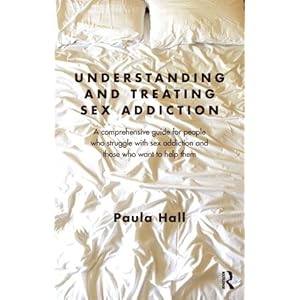 Understanding and Treating Sex Addiction: A comprehensive guide for people who struggle with sex addiction and those who want to help them