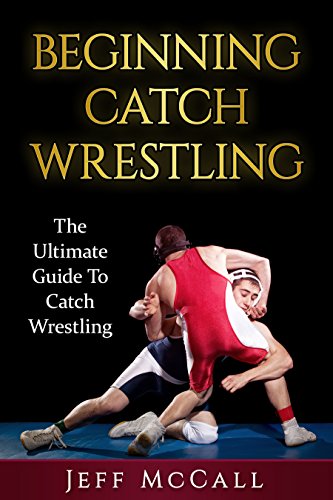Catch Wrestling: The Ultimate Guide To Beginning Catch Wrestling (Catch Wrestling, MMA, Submission Grappling, BJJ, Judo, Wrestling, Sambo,