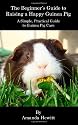 The Beginner's Guide to Raising a Happy Guinea Pig: A Simple, Practical Guide to Guinea Pig Care