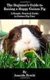 The Beginner s Guide to Raising a Happy Guinea Pig: A Simple, Practical Guide to Guinea Pig Care