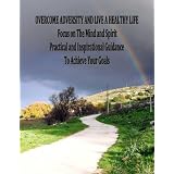 OVERCOME ADVERSITY AND LIVE A HEALTHY LIFE - FOCUS ON THE MIND AND SPIRIT - Practical and Inspirational Guidance