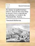 An essay on parliamentary reform, and on the evils likely to ensue, from a republican constitution, in Ireland. By Theobald Mc. Kenna, ...