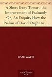 A Short Essay Toward the Improvement of Psalmody Or, An Enquiry How the Psalms of David Ought to Be Translated into Christian Songs, and How Lawful and ... Gospel, for the Use of the Christian Church.