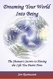 Dreaming Your World Into Being: The Shaman's Secrets To Having The Life You Desire Now