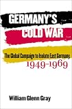 Germany s Cold War: The Global Campaign to Isolate East Germany, 1949-1969 (New Cold War History)