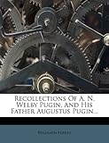 Recollections of A. N. Welby Pugin, and His Father Augustus Pugin...