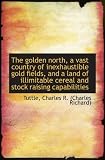 The golden north, a vast country of inexhaustible gold fields, and a land of illimitable cereal and