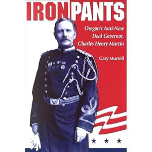 Iron Pants: Oregon's Anti-New Deal Governor, Charles Henry Martin Gary Murrell