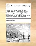 A Description of the Human Urinary Bladder, and Parts Belonging to It: With Anatomical Figures Shewing Its Make, Situation, &C. to Which Are Added,