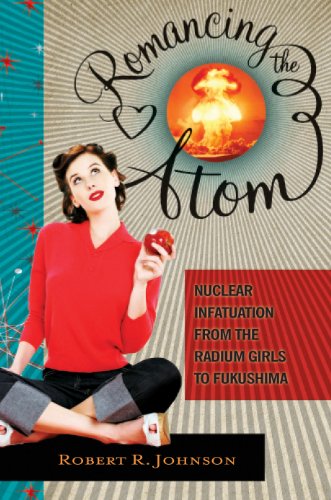 Romancing the Atom: Nuclear Infatuation from the Radium Girls to Fukushima: Nuclear Infatuation from the Radium Girls to Fukushima
