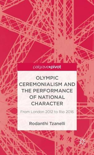 Olympic Ceremonialism and The Performance of National Character: From London 2012 to Rio 2016 (Palgrave Studies in the Olympic and Paralympic Games)