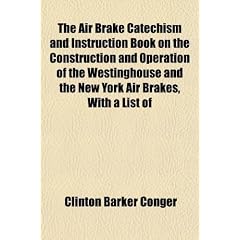 The Air Brake Catechism and Instruction Book on the Construction and Operation of the Westinghouse and the New York Air Brakes, with a List of