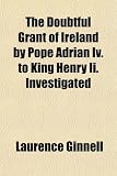 The Doubtful Grant of Ireland by Pope Adrian IV. to King Henry II. Investigated