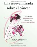 Una nueva mirada sobre el cáncer: Conserva una Imagen positiva durante tus tratamientos médicos. (Spanish Edition)