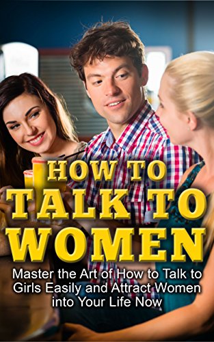 How To Talk To Women: Master The Art Of How To Talk To Girls Easily And Attract Women Into Your Life Now (How to Flirt With Women, How to Get a Girlfriend, ... Male, How to Talk to Women, Attract Women)