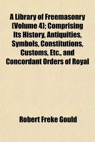 A Library of Freemasonry (Volume 4); Comprising Its History, Antiquities, Symbols, Constitutions, Customs, Etc, and Concordant Orders of Royal Arch, . Masonic Information of Value to the F