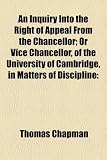 An Inquiry Into the Right of Appeal From the Chancellor; Or Vice Chancellor, of the University of Cambridge, in Matters of Discipline