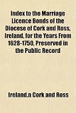 Index to the Marriage Licence Bonds of the Diocese of Cork and Ross, Ireland, for the Years From 1628-1750, Preserved in the Public Record Index to the Marriage Licence Bonds of the Diocese of Cork and Ross, Ireland, for the Years From 1628-1750, Preserved in the Public Record