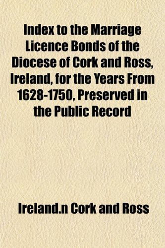 Index to the Marriage Licence Bonds of the Diocese of Cork and Ross, Ireland, for the Years From 1628-1750, Preserved in the Public Record Index to the Marriage Licence Bonds of the Diocese of Cork and Ross, Ireland, for the Years From 1628-1750, Preserved in the Public Record