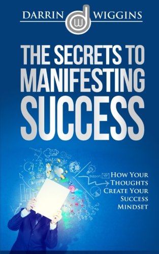 The Secrets To Manifesting Success: How Your Thoughts Create Your Success Mindset, by Darrin Wiggins