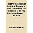 The Form of Baptism; An Argument Designed to Prove Conclusively That Immersion Is the Only Baptism Authorized by the... by John Benton Briney