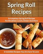Spring Roll Recipes: Scrumptious Spring Roll Recipes for Breakfast, Lunch, Dinner and More (The Easy Recipe)
