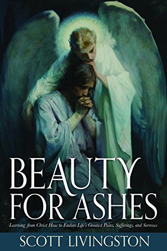 Beauty for Ashes: Learning from Christ How to Endure Life's Greatest Pains, Sufferings, and Sorrows, by Scott Livingston